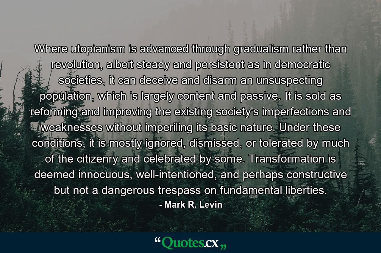 Where utopianism is advanced through gradualism rather than revolution, albeit steady and persistent as in democratic societies, it can deceive and disarm an unsuspecting population, which is largely content and passive. It is sold as reforming and improving the existing society's imperfections and weaknesses without imperiling its basic nature. Under these conditions, it is mostly ignored, dismissed, or tolerated by much of the citizenry and celebrated by some. Transformation is deemed innocuous, well-intentioned, and perhaps constructive but not a dangerous trespass on fundamental liberties. - Quote by Mark R. Levin