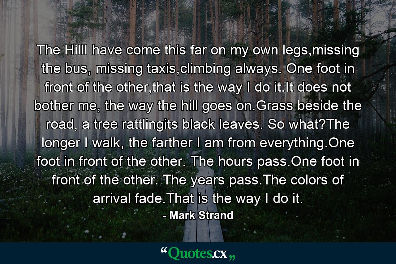 The HillI have come this far on my own legs,missing the bus, missing taxis,climbing always. One foot in front of the other,that is the way I do it.It does not bother me, the way the hill goes on.Grass beside the road, a tree rattlingits black leaves. So what?The longer I walk, the farther I am from everything.One foot in front of the other. The hours pass.One foot in front of the other. The years pass.The colors of arrival fade.That is the way I do it. - Quote by Mark Strand