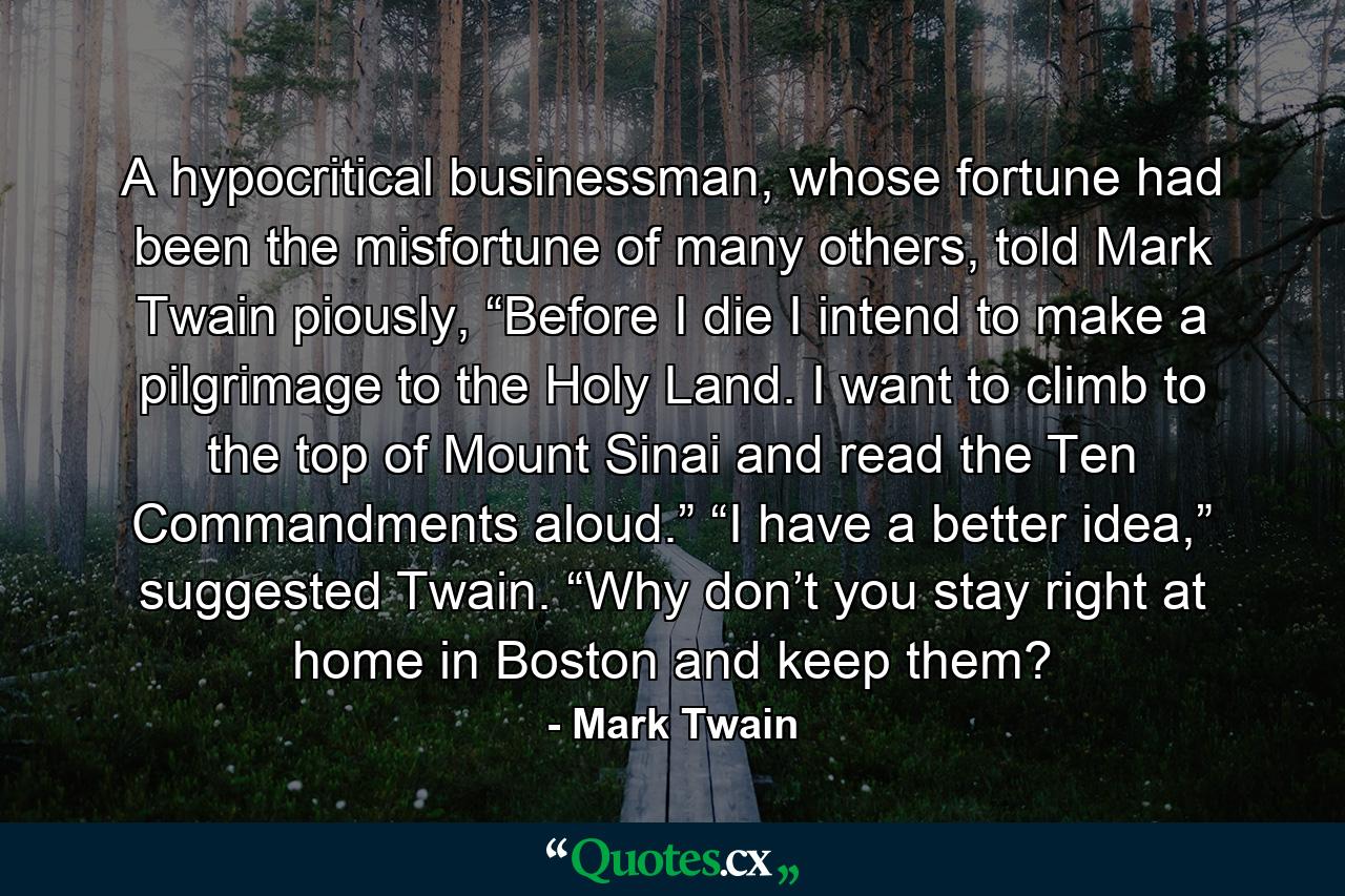 A hypocritical businessman, whose fortune had been the misfortune of many others, told Mark Twain piously, “Before I die I intend to make a pilgrimage to the Holy Land. I want to climb to the top of Mount Sinai and read the Ten Commandments aloud.” “I have a better idea,” suggested Twain. “Why don’t you stay right at home in Boston and keep them? - Quote by Mark Twain