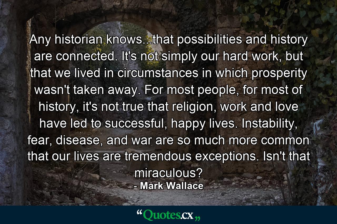 Any historian knows...that possibilities and history are connected. It's not simply our hard work, but that we lived in circumstances in which prosperity wasn't taken away. For most people, for most of history, it's not true that religion, work and love have led to successful, happy lives. Instability, fear, disease, and war are so much more common that our lives are tremendous exceptions. Isn't that miraculous? - Quote by Mark Wallace