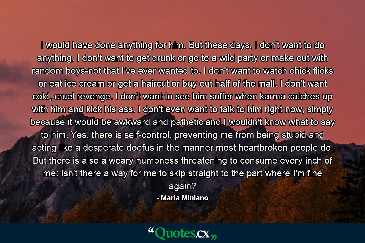 I would have done anything for him. But these days, I don't want to do anything. I don't want to get drunk or go to a wild party or make out with random boys-not that I've ever wanted to. I don't want to watch chick flicks or eat ice cream or get a haircut or buy out half of the mall. I don't want cold, cruel revenge. I don't want to see him suffer when karma catches up with him and kick his ass. I don't even want to talk to him right now, simply because it would be awkward and pathetic and I wouldn't know what to say to him. Yes, there is self-control, preventing me from being stupid and acting like a desperate doofus in the manner most heartbroken people do. But there is also a weary numbness threatening to consume every inch of me: Isn't there a way for me to skip straight to the part where I'm fine again? - Quote by Marla Miniano