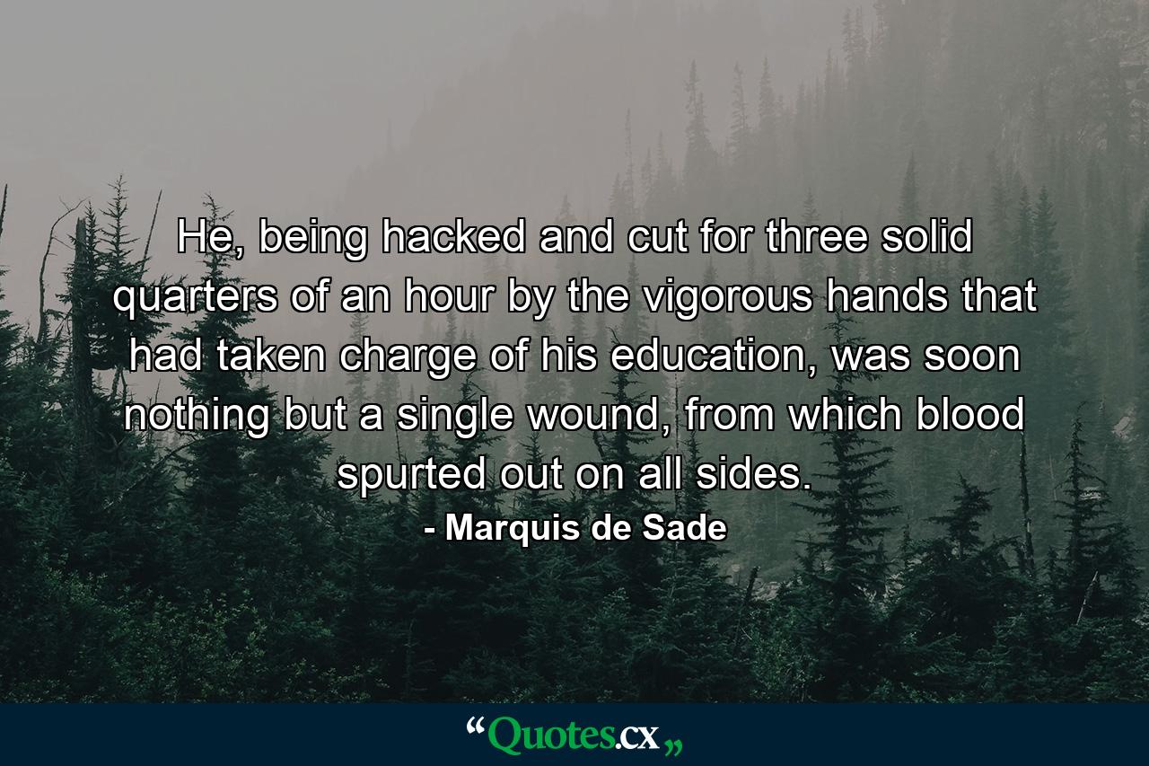 He, being hacked and cut for three solid quarters of an hour by the vigorous hands that had taken charge of his education, was soon nothing but a single wound, from which blood spurted out on all sides. - Quote by Marquis de Sade