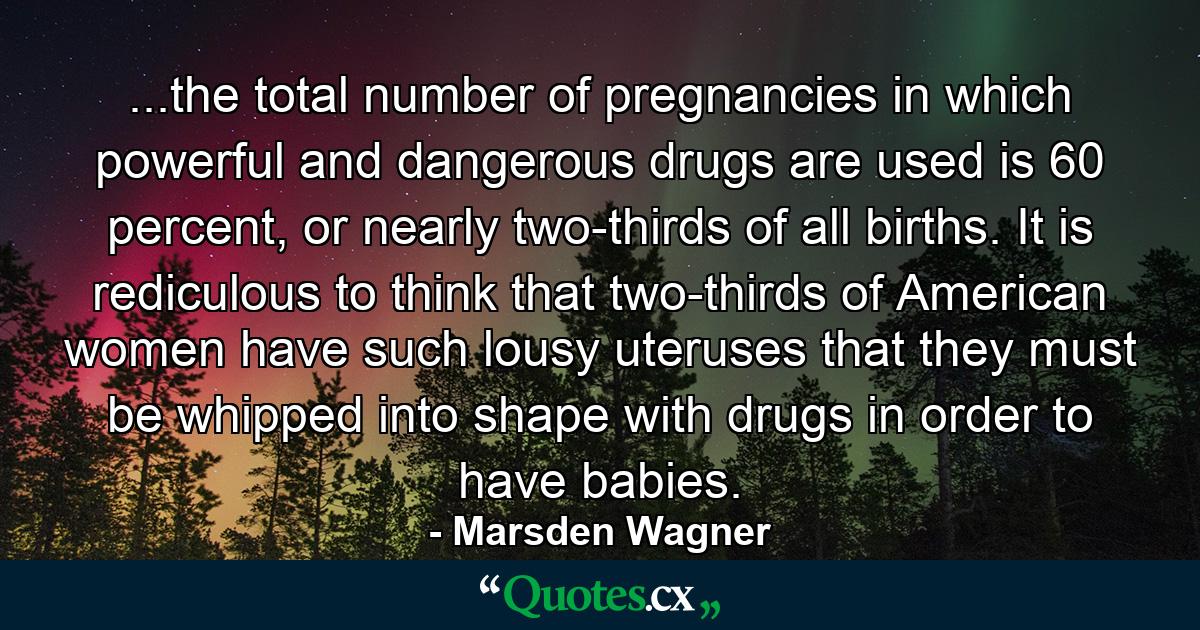 ...the total number of pregnancies in which powerful and dangerous drugs are used is 60 percent, or nearly two-thirds of all births. It is rediculous to think that two-thirds of American women have such lousy uteruses that they must be whipped into shape with drugs in order to have babies. - Quote by Marsden Wagner