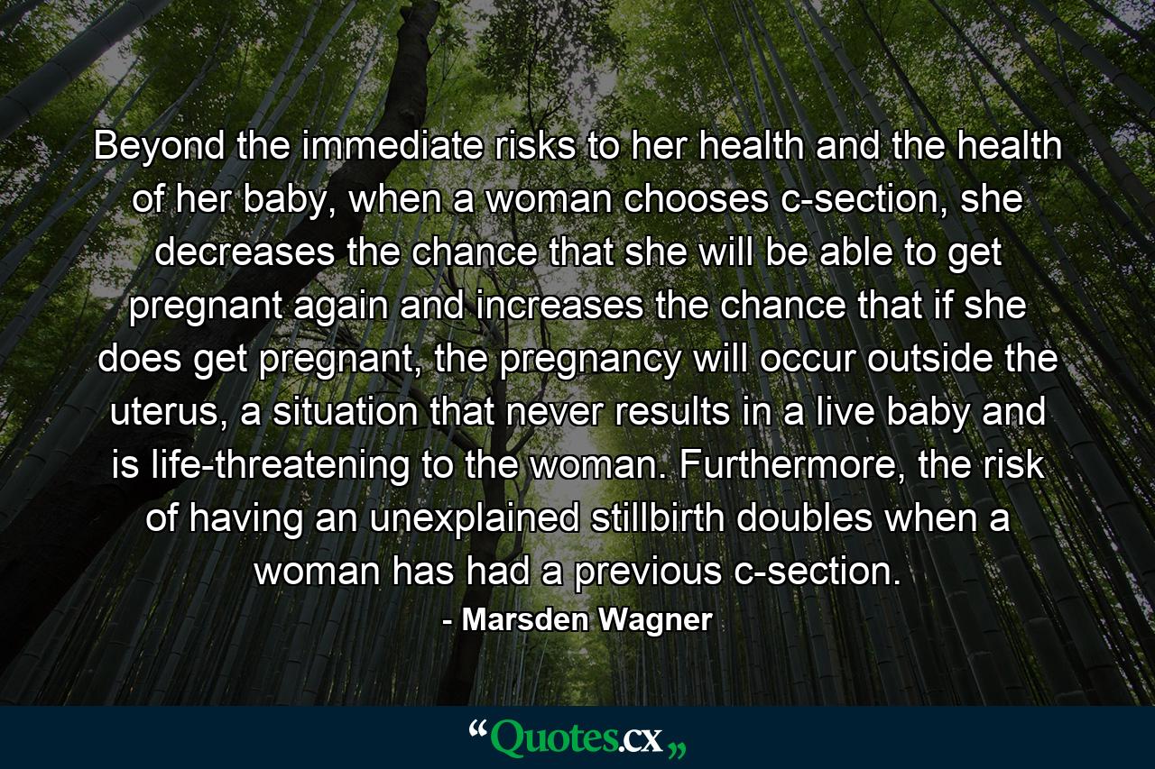 Beyond the immediate risks to her health and the health of her baby, when a woman chooses c-section, she decreases the chance that she will be able to get pregnant again and increases the chance that if she does get pregnant, the pregnancy will occur outside the uterus, a situation that never results in a live baby and is life-threatening to the woman. Furthermore, the risk of having an unexplained stillbirth doubles when a woman has had a previous c-section. - Quote by Marsden Wagner