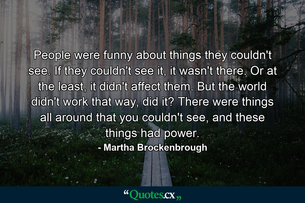 People were funny about things they couldn't see. If they couldn't see it, it wasn't there. Or at the least, it didn't affect them. But the world didn't work that way, did it? There were things all around that you couldn't see, and these things had power. - Quote by Martha Brockenbrough