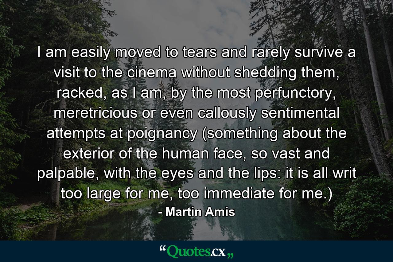 I am easily moved to tears and rarely survive a visit to the cinema without shedding them, racked, as I am, by the most perfunctory, meretricious or even callously sentimental attempts at poignancy (something about the exterior of the human face, so vast and palpable, with the eyes and the lips: it is all writ too large for me, too immediate for me.) - Quote by Martin Amis