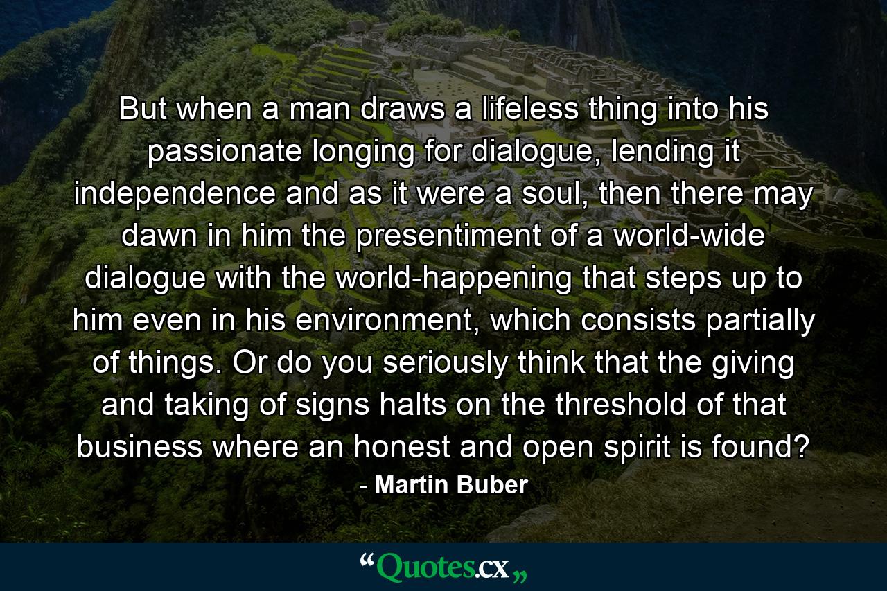 But when a man draws a lifeless thing into his passionate longing for dialogue, lending it independence and as it were a soul, then there may dawn in him the presentiment of a world-wide dialogue with the world-happening that steps up to him even in his environment, which consists partially of things. Or do you seriously think that the giving and taking of signs halts on the threshold of that business where an honest and open spirit is found? - Quote by Martin Buber