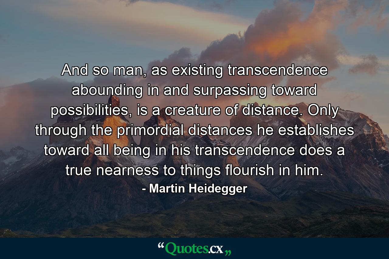 And so man, as existing transcendence abounding in and surpassing toward possibilities, is a creature of distance. Only through the primordial distances he establishes toward all being in his transcendence does a true nearness to things flourish in him. - Quote by Martin Heidegger