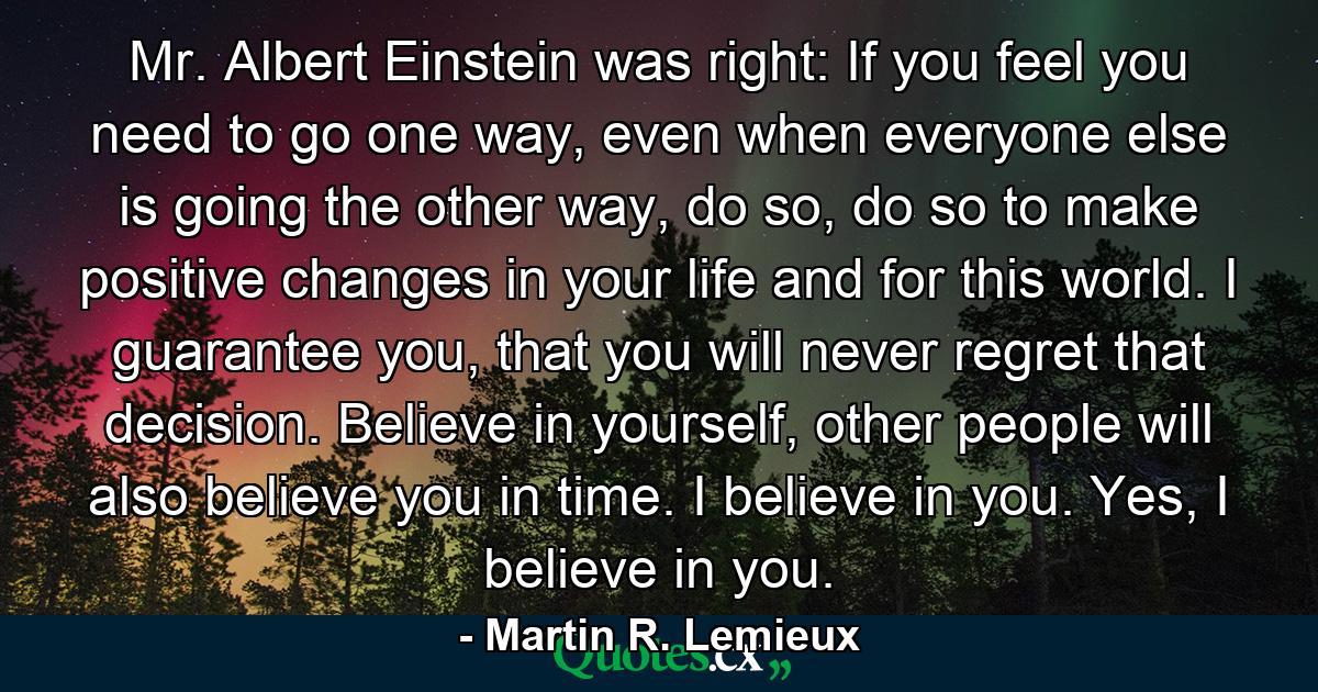 Mr. Albert Einstein was right: If you feel you need to go one way, even when everyone else is going the other way, do so, do so to make positive changes in your life and for this world. I guarantee you, that you will never regret that decision. Believe in yourself, other people will also believe you in time. I believe in you. Yes, I believe in you. - Quote by Martin R. Lemieux