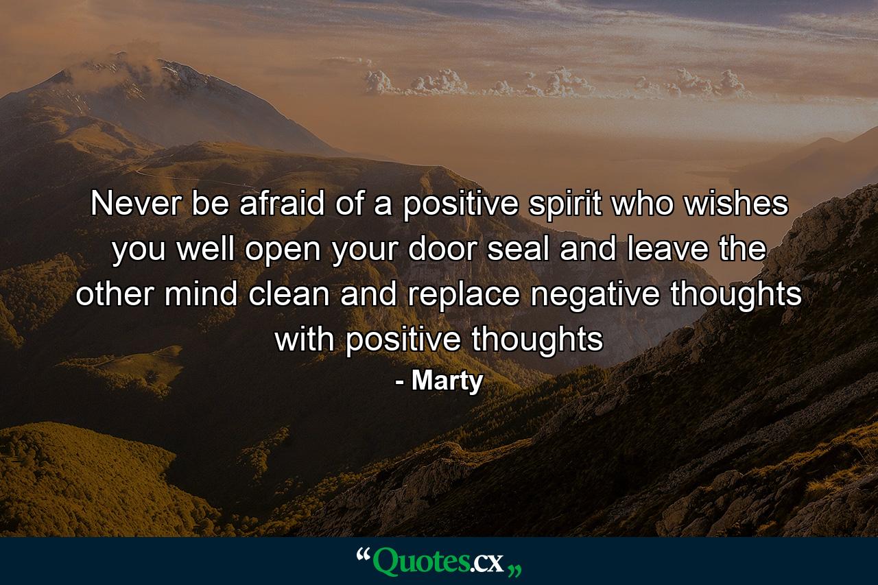 Never be afraid of a positive spirit who wishes you well open your door seal and leave the other mind clean and replace negative thoughts with positive thoughts - Quote by Marty