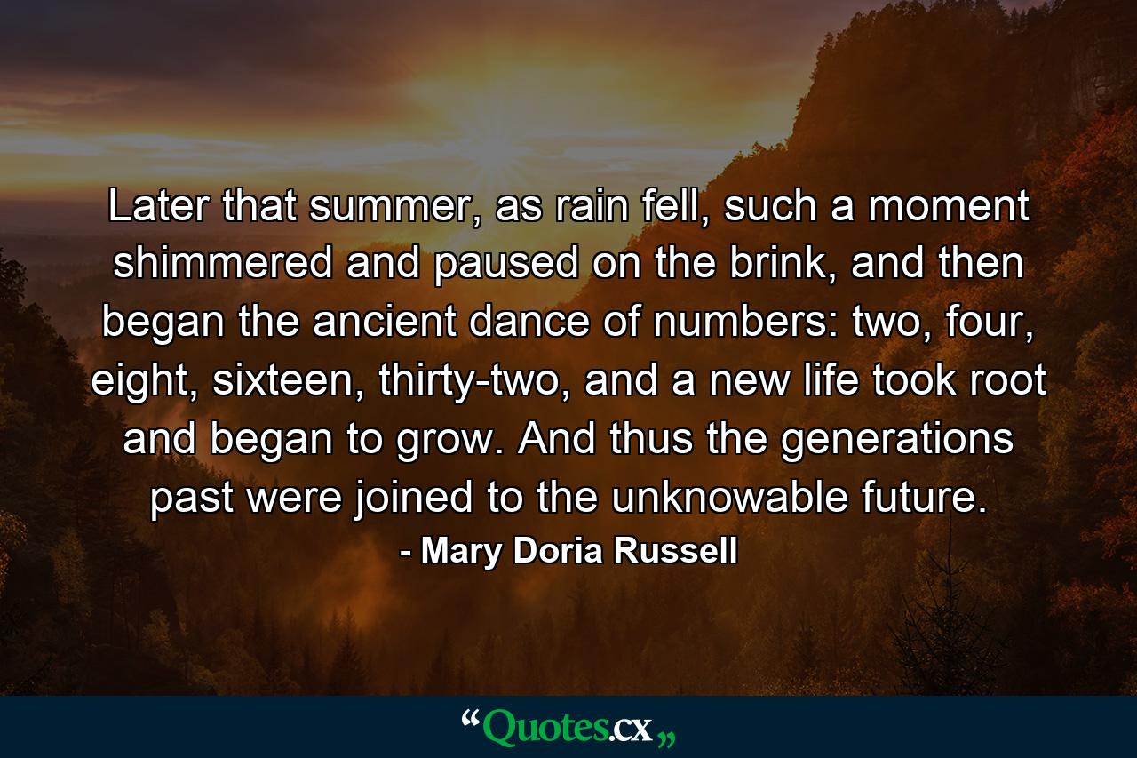 Later that summer, as rain fell, such a moment shimmered and paused on the brink, and then began the ancient dance of numbers: two, four, eight, sixteen, thirty-two, and a new life took root and began to grow. And thus the generations past were joined to the unknowable future. - Quote by Mary Doria Russell