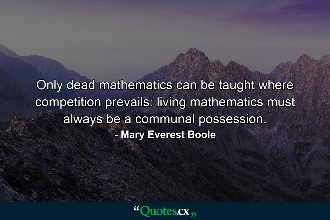 Only dead mathematics can be taught where competition prevails: living mathematics must always be a communal possession. - Quote by Mary Everest Boole