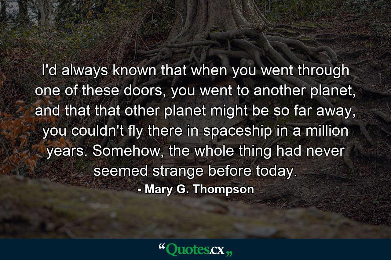 I'd always known that when you went through one of these doors, you went to another planet, and that that other planet might be so far away, you couldn't fly there in spaceship in a million years. Somehow, the whole thing had never seemed strange before today. - Quote by Mary G. Thompson