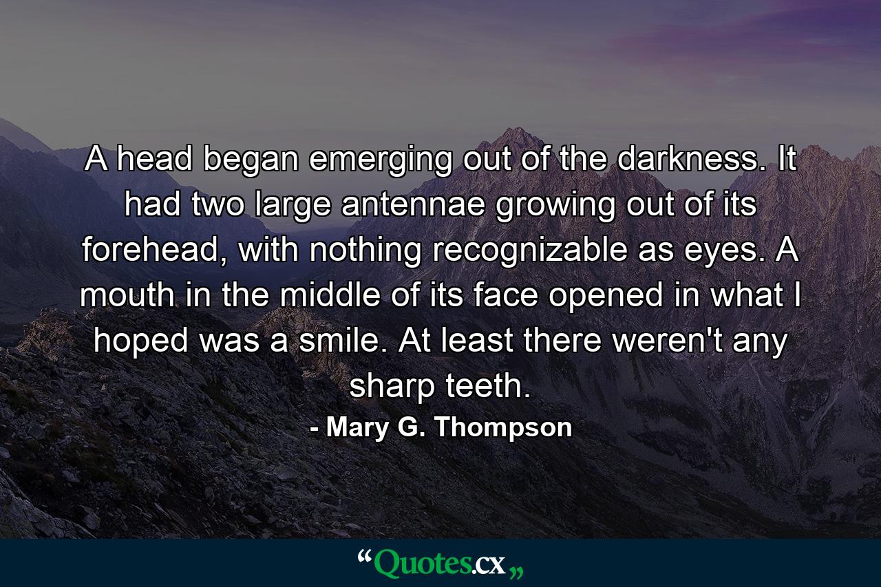 A head began emerging out of the darkness. It had two large antennae growing out of its forehead, with nothing recognizable as eyes. A mouth in the middle of its face opened in what I hoped was a smile. At least there weren't any sharp teeth. - Quote by Mary G. Thompson