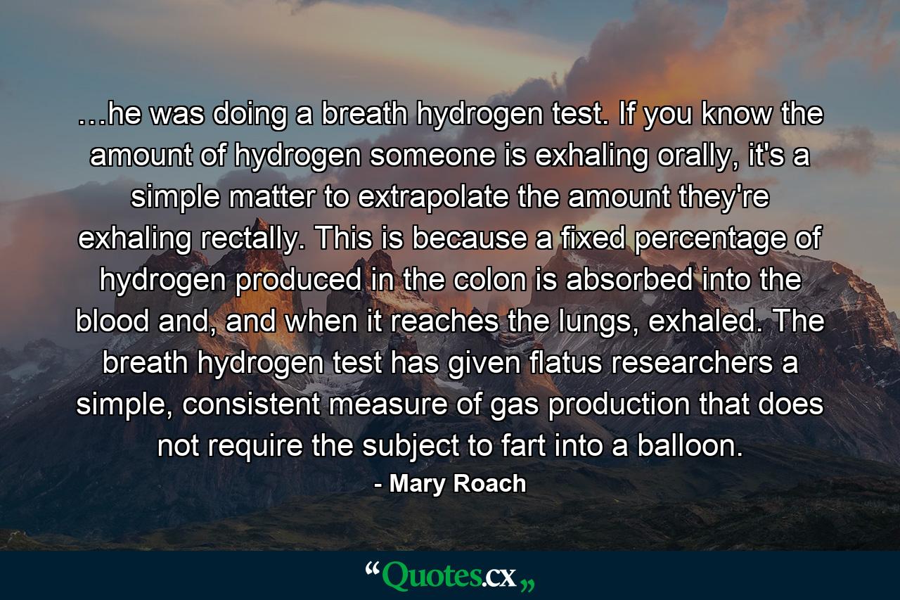 …he was doing a breath hydrogen test. If you know the amount of hydrogen someone is exhaling orally, it's a simple matter to extrapolate the amount they're exhaling rectally. This is because a fixed percentage of hydrogen produced in the colon is absorbed into the blood and, and when it reaches the lungs, exhaled. The breath hydrogen test has given flatus researchers a simple, consistent measure of gas production that does not require the subject to fart into a balloon. - Quote by Mary Roach