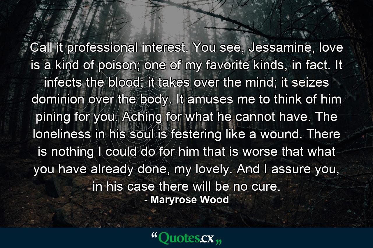 Call it professional interest. You see, Jessamine, love is a kind of poison; one of my favorite kinds, in fact. It infects the blood; it takes over the mind; it seizes dominion over the body. It amuses me to think of him pining for you. Aching for what he cannot have. The loneliness in his soul is festering like a wound. There is nothing I could do for him that is worse that what you have already done, my lovely. And I assure you, in his case there will be no cure. - Quote by Maryrose Wood