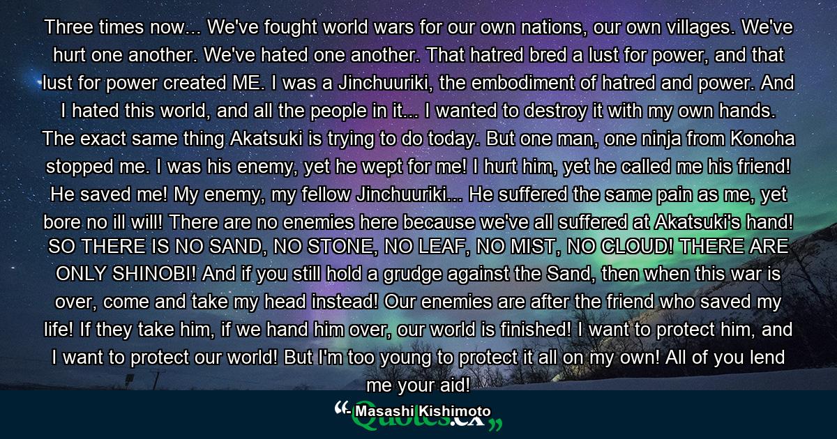 Three times now... We've fought world wars for our own nations, our own villages. We've hurt one another. We've hated one another. That hatred bred a lust for power, and that lust for power created ME. I was a Jinchuuriki, the embodiment of hatred and power. And I hated this world, and all the people in it... I wanted to destroy it with my own hands. The exact same thing Akatsuki is trying to do today. But one man, one ninja from Konoha stopped me. I was his enemy, yet he wept for me! I hurt him, yet he called me his friend! He saved me! My enemy, my fellow Jinchuuriki... He suffered the same pain as me, yet bore no ill will! There are no enemies here because we've all suffered at Akatsuki's hand! SO THERE IS NO SAND, NO STONE, NO LEAF, NO MIST, NO CLOUD! THERE ARE ONLY SHINOBI! And if you still hold a grudge against the Sand, then when this war is over, come and take my head instead! Our enemies are after the friend who saved my life! If they take him, if we hand him over, our world is finished! I want to protect him, and I want to protect our world! But I'm too young to protect it all on my own! All of you lend me your aid! - Quote by Masashi Kishimoto