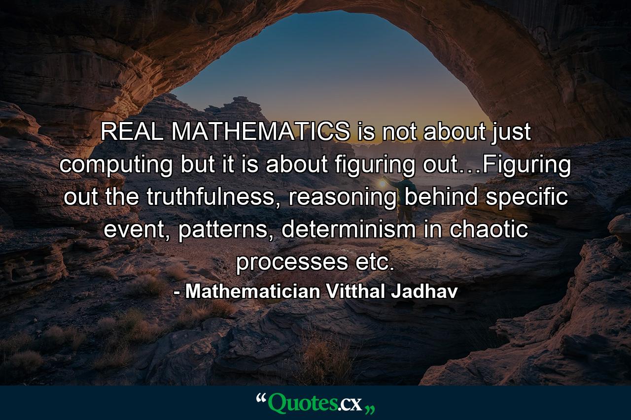 REAL MATHEMATICS is not about just computing but it is about  figuring out…Figuring out the truthfulness, reasoning behind specific event, patterns, determinism in chaotic processes etc. - Quote by Mathematician Vitthal Jadhav