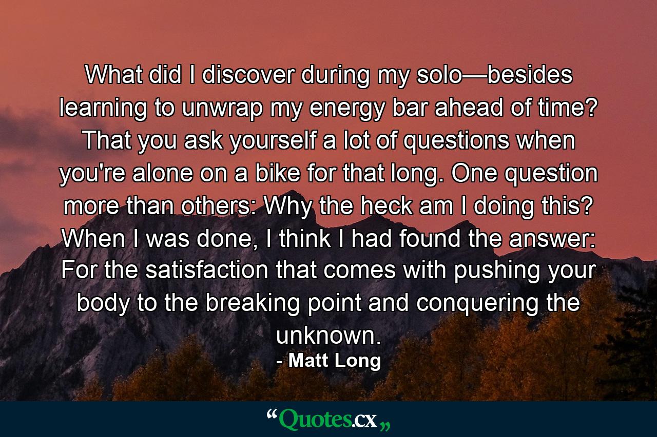 What did I discover during my solo—besides learning to unwrap my energy bar ahead of time? That you ask yourself a lot of questions when you're alone on a bike for that long. One question more than others: Why the heck am I doing this? When I was done, I think I had found the answer: For the satisfaction that comes with pushing your body to the breaking point and conquering the unknown. - Quote by Matt Long