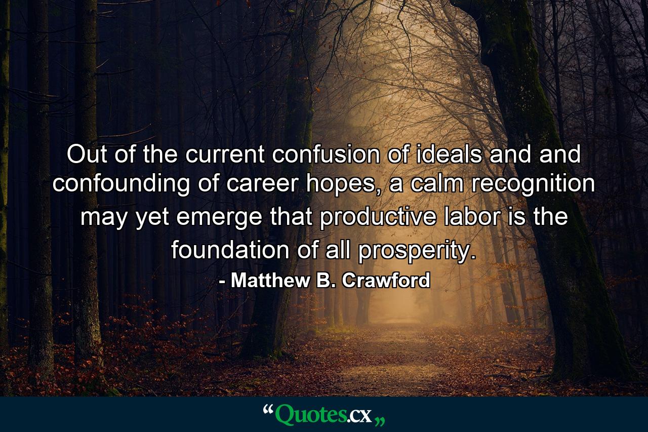 Out of the current confusion of ideals and and confounding of career hopes, a calm recognition may yet emerge that productive labor is the foundation of all prosperity. - Quote by Matthew B. Crawford