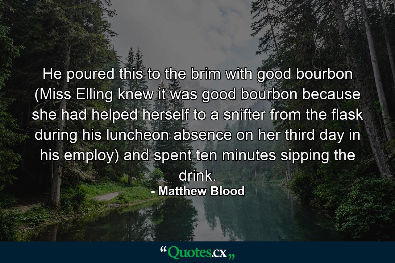 He poured this to the brim with good bourbon (Miss Elling knew it was good bourbon because she had helped herself to a snifter from the flask during his luncheon absence on her third day in his employ) and spent ten minutes sipping the drink. - Quote by Matthew Blood