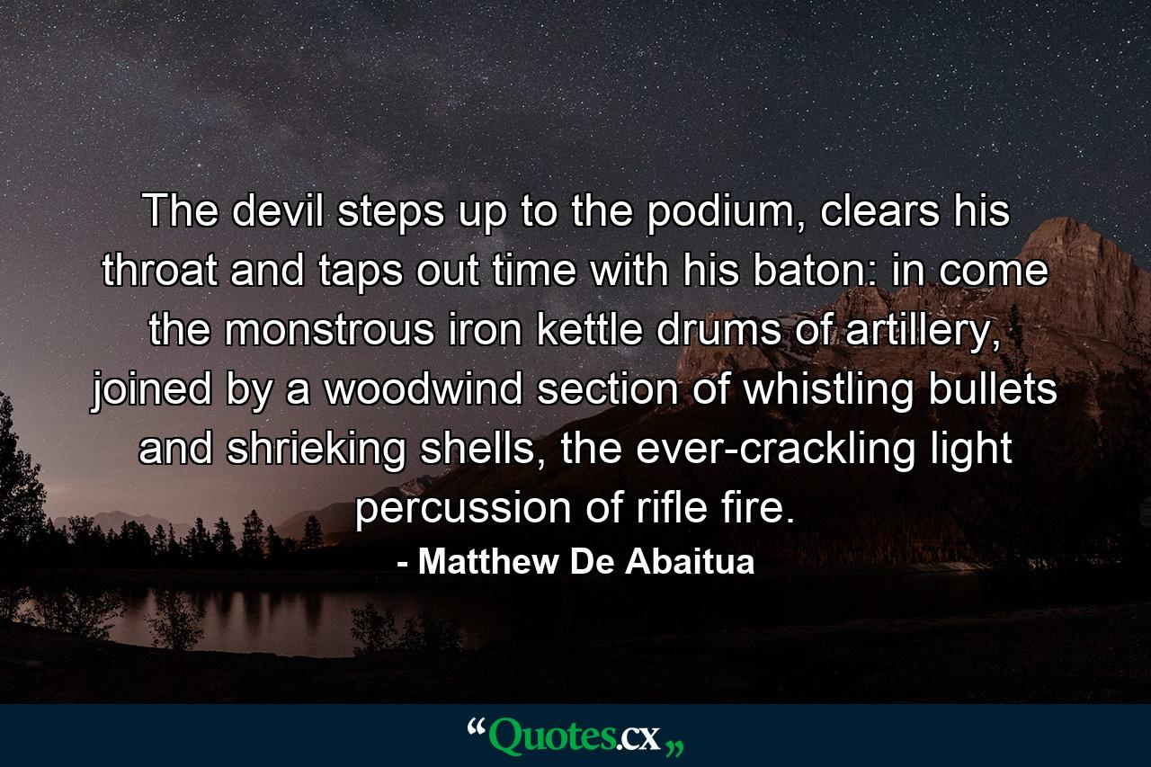 The devil steps up to the podium, clears his throat and taps out time with his baton: in come the monstrous iron kettle drums of artillery, joined by a woodwind section of whistling bullets and shrieking shells, the ever-crackling light percussion of rifle fire. - Quote by Matthew De Abaitua