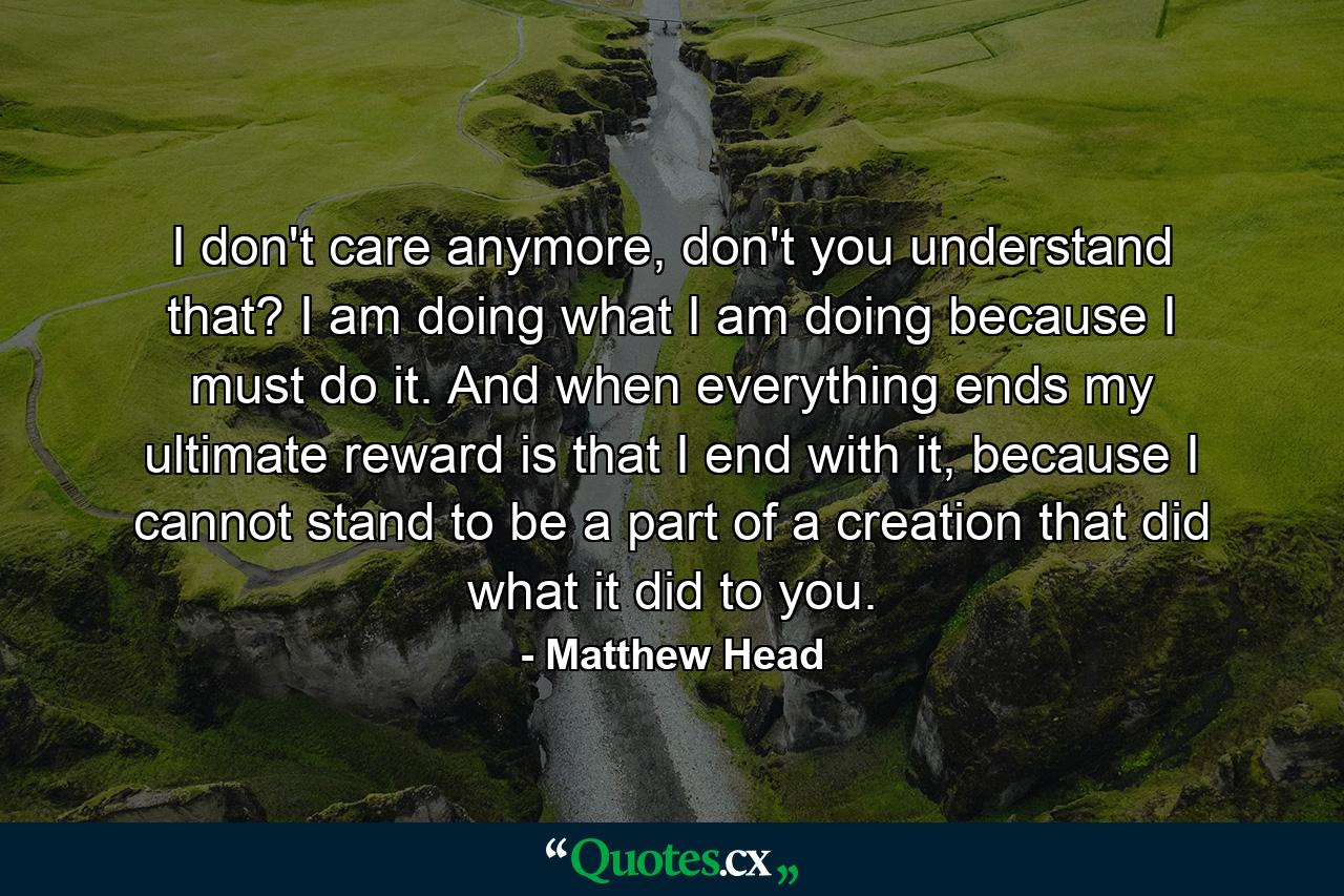 I don't care anymore, don't you understand that? I am doing what I am doing because I must do it. And when everything ends my ultimate reward is that I end with it, because I cannot stand to be a part of a creation that did what it did to you. - Quote by Matthew Head