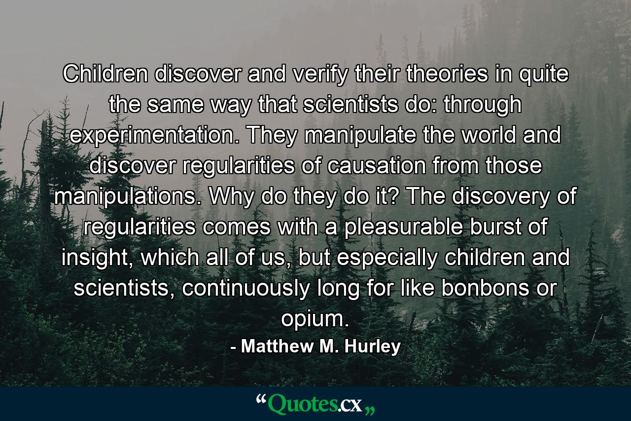 Children discover and verify their theories in quite the same way that scientists do: through experimentation. They manipulate the world and discover regularities of causation from those manipulations. Why do they do it? The discovery of regularities comes with a pleasurable burst of insight, which all of us, but especially children and scientists, continuously long for like bonbons or opium. - Quote by Matthew M. Hurley