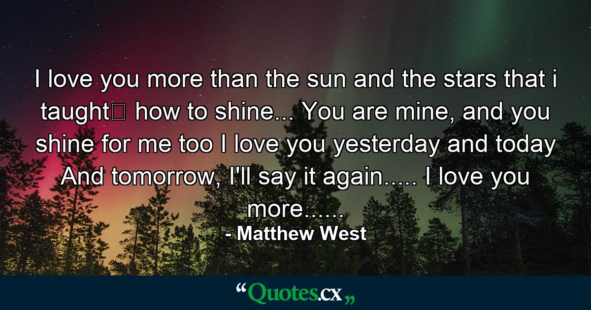 I love you more than the sun and the stars that i taught﻿ how to shine... You are mine, and you shine for me too I love you yesterday and today And tomorrow, I'll say it again..... I love you more...... - Quote by Matthew West