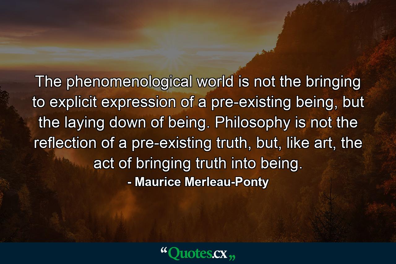 The phenomenological world is not the bringing to explicit expression of a pre-existing being, but the laying down of being. Philosophy is not the reflection of a pre-existing truth, but, like art, the act of bringing truth into being. - Quote by Maurice Merleau-Ponty