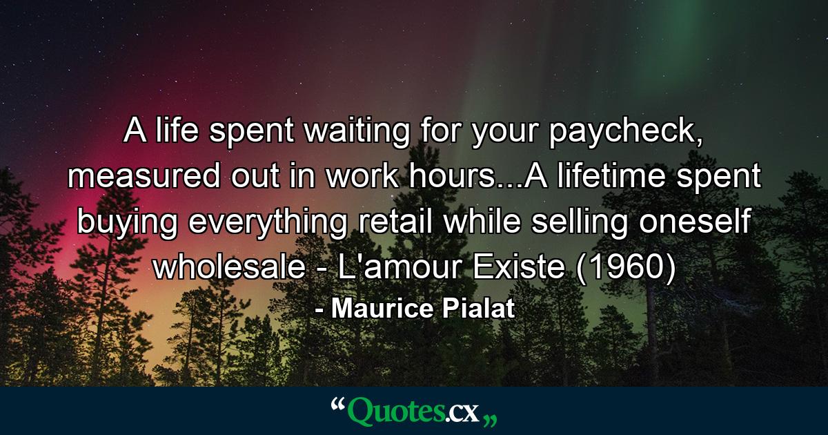 A life spent waiting for your paycheck, measured out in work hours...A lifetime spent buying everything retail while selling oneself wholesale - L'amour Existe (1960) - Quote by Maurice Pialat