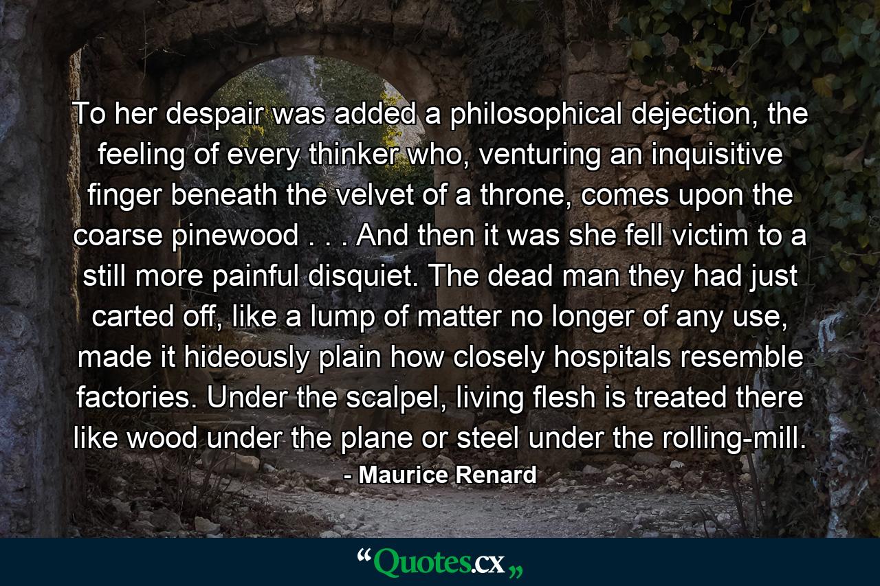 To her despair was added a philosophical dejection, the feeling of every thinker who, venturing an inquisitive finger beneath the velvet of a throne, comes upon the coarse pinewood . . . And then it was she fell victim to a still more painful disquiet. The dead man they had just carted off, like a lump of matter no longer of any use, made it hideously plain how closely hospitals resemble factories. Under the scalpel, living flesh is treated there like wood under the plane or steel under the rolling-mill. - Quote by Maurice Renard