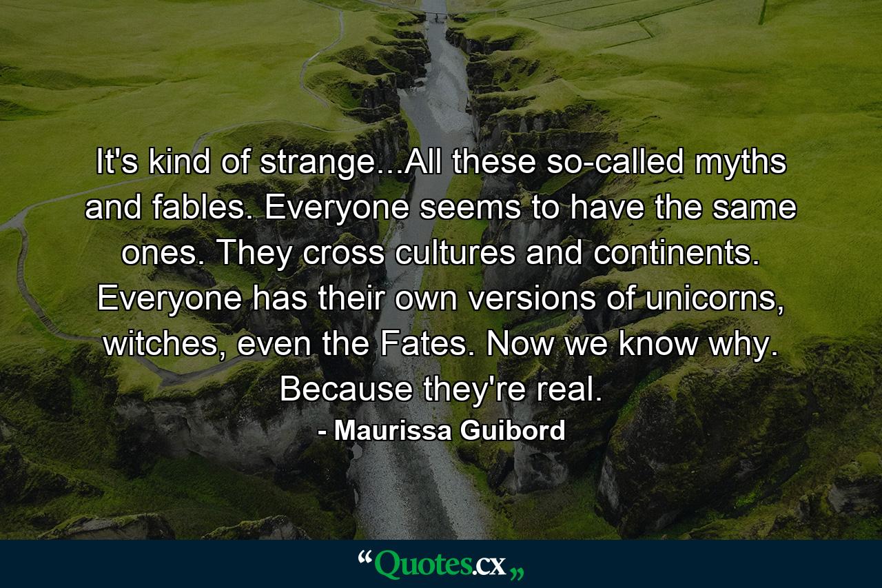 It's kind of strange...All these so-called myths and fables. Everyone seems to have the same ones. They cross cultures and continents. Everyone has their own versions of unicorns, witches, even the Fates. Now we know why. Because they're real. - Quote by Maurissa Guibord