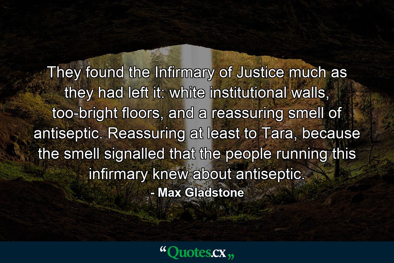 They found the Infirmary of Justice much as they had left it: white institutional walls, too-bright floors, and a reassuring smell of antiseptic. Reassuring at least to Tara, because the smell signalled that the people running this infirmary knew about antiseptic. - Quote by Max Gladstone