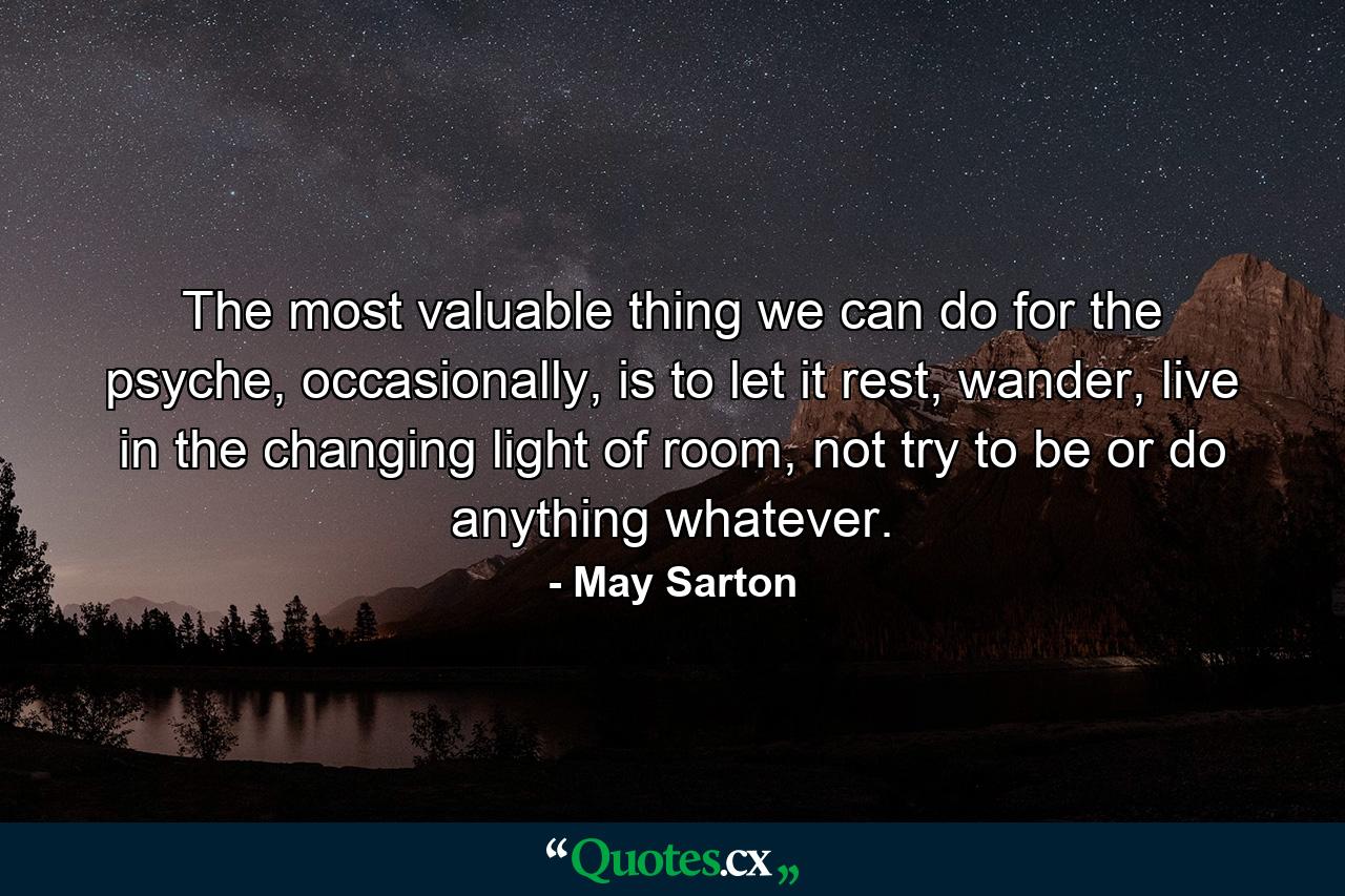 The most valuable thing we can do for the psyche, occasionally, is to let it rest, wander, live in the changing light of room, not try to be or do anything whatever. - Quote by May Sarton