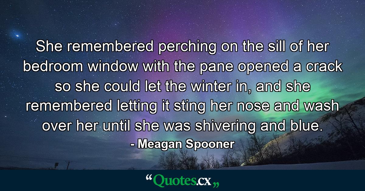 She remembered perching on the sill of her bedroom window with the pane opened a crack so she could let the winter in, and she remembered letting it sting her nose and wash over her until she was shivering and blue. - Quote by Meagan Spooner