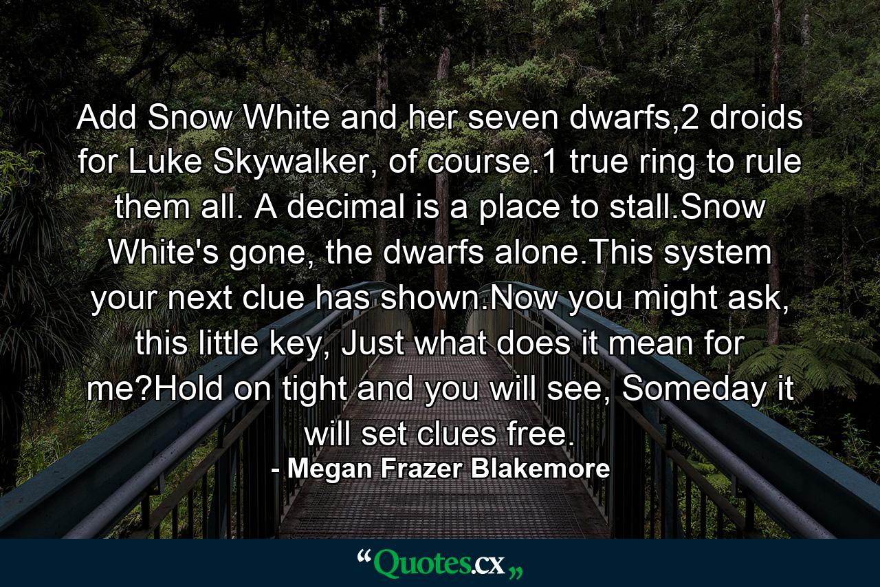 Add Snow White and her seven dwarfs,2 droids for Luke Skywalker, of course.1 true ring to rule them all. A decimal is a place to stall.Snow White's gone, the dwarfs alone.This system your next clue has shown.Now you might ask, this little key, Just what does it mean for me?Hold on tight and you will see, Someday it will set clues free. - Quote by Megan Frazer Blakemore