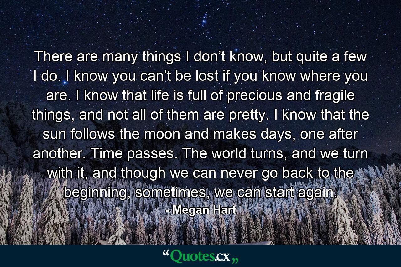 There are many things I don’t know, but quite a few I do. I know you can’t be lost if you know where you are. I know that life is full of precious and fragile things, and not all of them are pretty. I know that the sun follows the moon and makes days, one after another. Time passes. The world turns, and we turn with it, and though we can never go back to the beginning, sometimes, we can start again. - Quote by Megan Hart