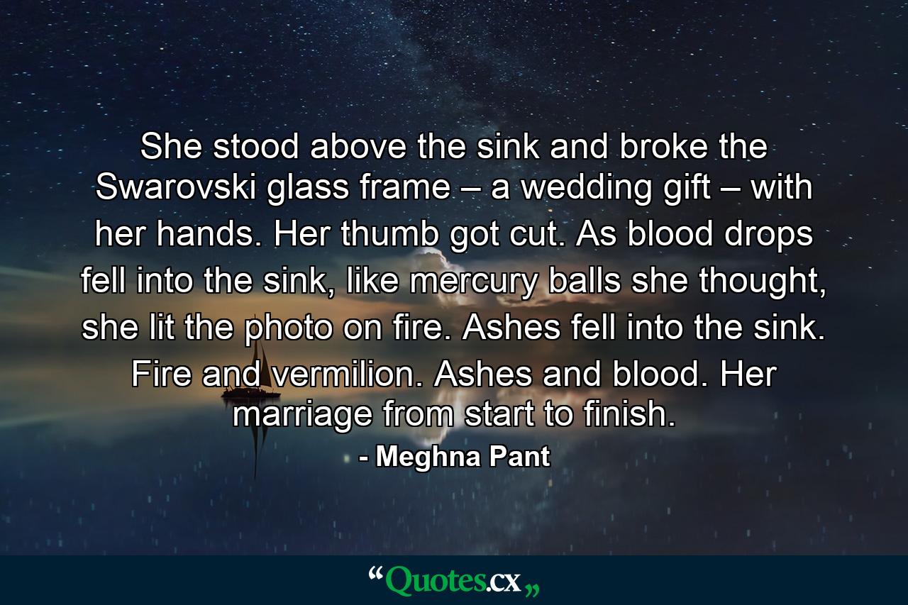 She stood above the sink and broke the Swarovski glass frame – a wedding gift – with her hands. Her thumb got cut. As blood drops fell into the sink, like mercury balls she thought, she lit the photo on fire. Ashes fell into the sink. Fire and vermilion. Ashes and blood. Her marriage from start to finish. - Quote by Meghna Pant