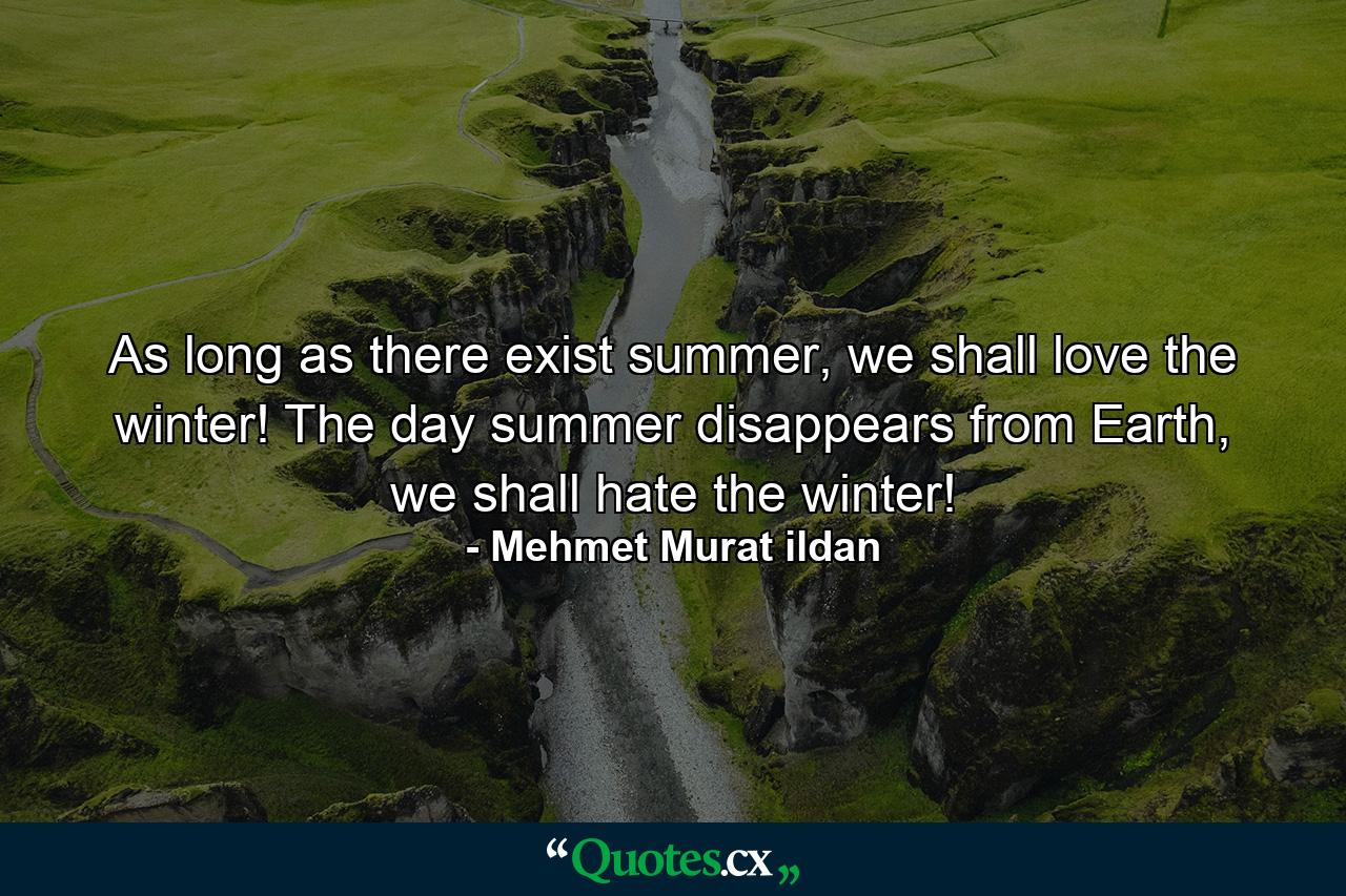 As long as there exist summer, we shall love the winter! The day summer disappears from Earth, we shall hate the winter! - Quote by Mehmet Murat ildan