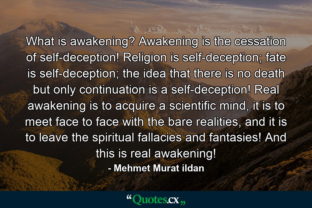 What is awakening? Awakening is the cessation of self-deception! Religion is self-deception; fate is self-deception; the idea that there is no death but only continuation is a self-deception! Real awakening is to acquire a scientific mind, it is to meet face to face with the bare realities, and it is to leave the spiritual fallacies and fantasies! And this is real awakening! - Quote by Mehmet Murat ildan