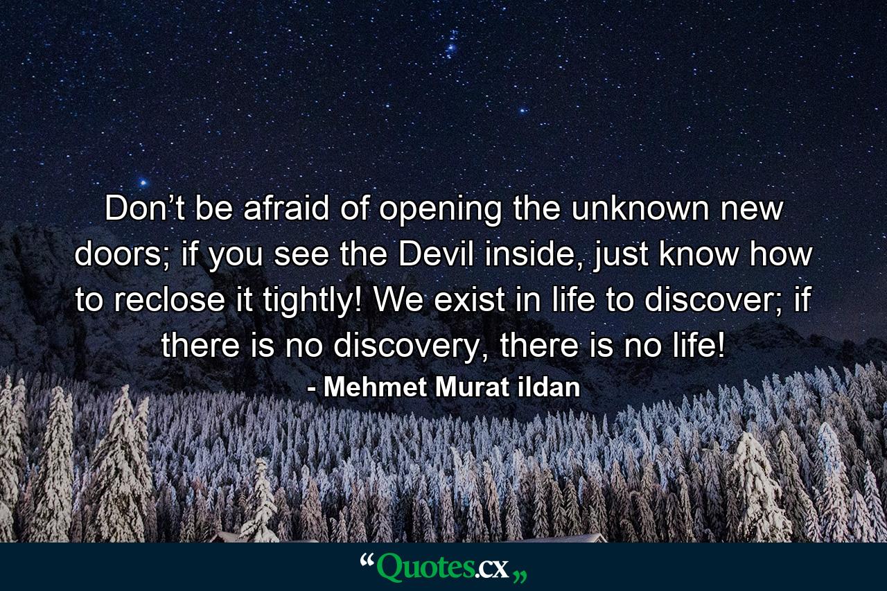 Don’t be afraid of opening the unknown new doors; if you see the Devil inside, just know how to reclose it tightly! We exist in life to discover; if there is no discovery, there is no life! - Quote by Mehmet Murat ildan