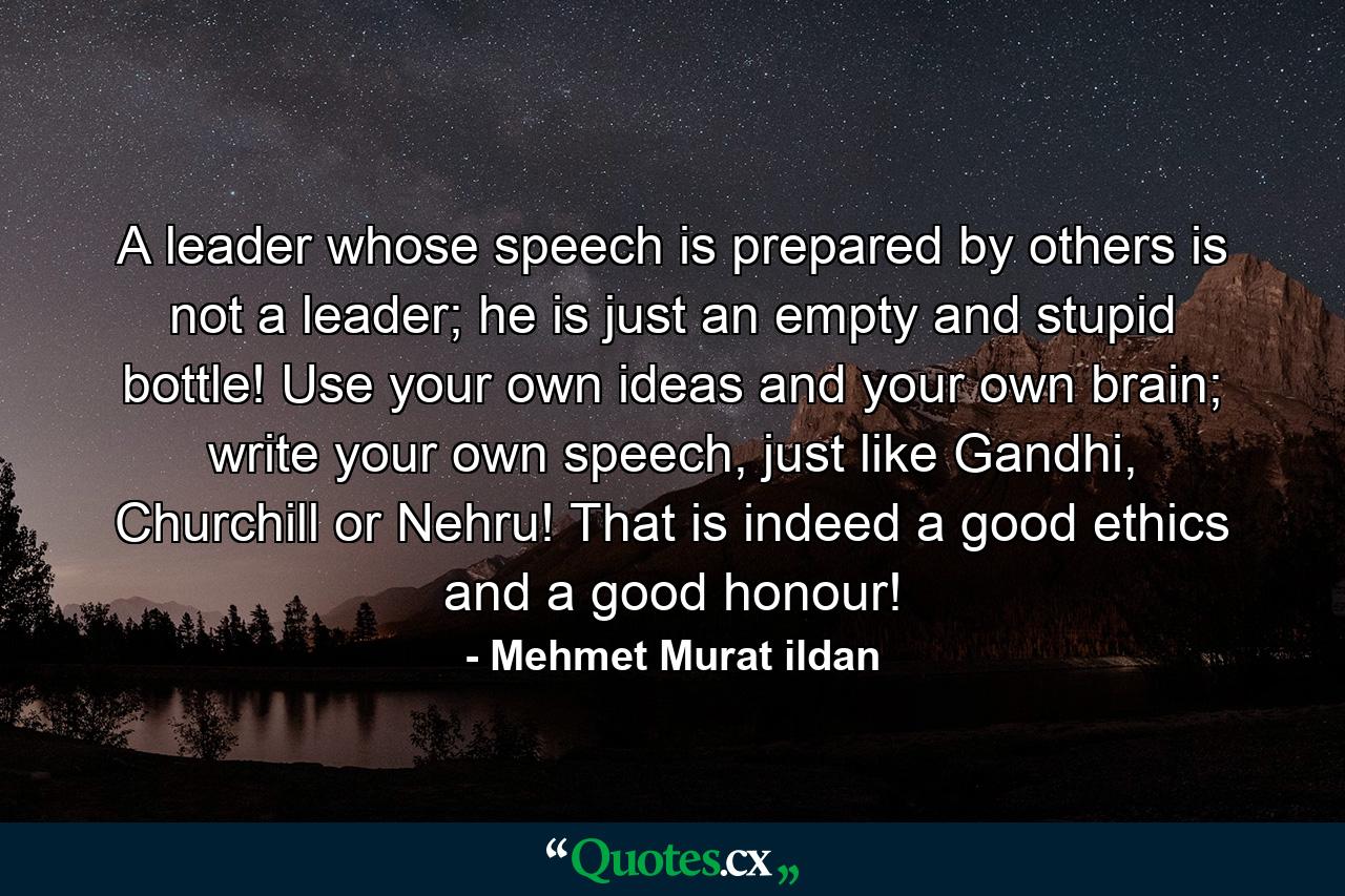 A leader whose speech is prepared by others is not a leader; he is just an empty and stupid bottle! Use your own ideas and your own brain; write your own speech, just like Gandhi, Churchill or Nehru! That is indeed a good ethics and a good honour! - Quote by Mehmet Murat ildan