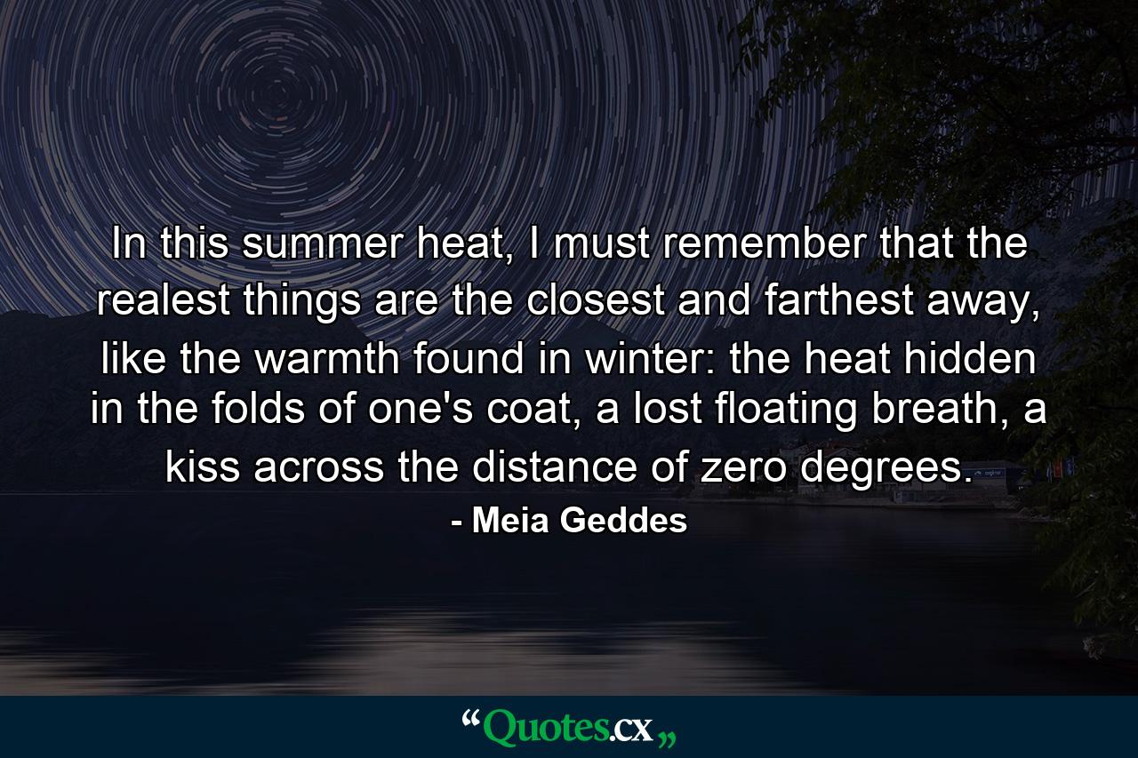 In this summer heat, I must remember that the realest things are the closest and farthest away, like the warmth found in winter: the heat hidden in the folds of one's coat, a lost floating breath, a kiss across the distance of zero degrees. - Quote by Meia Geddes