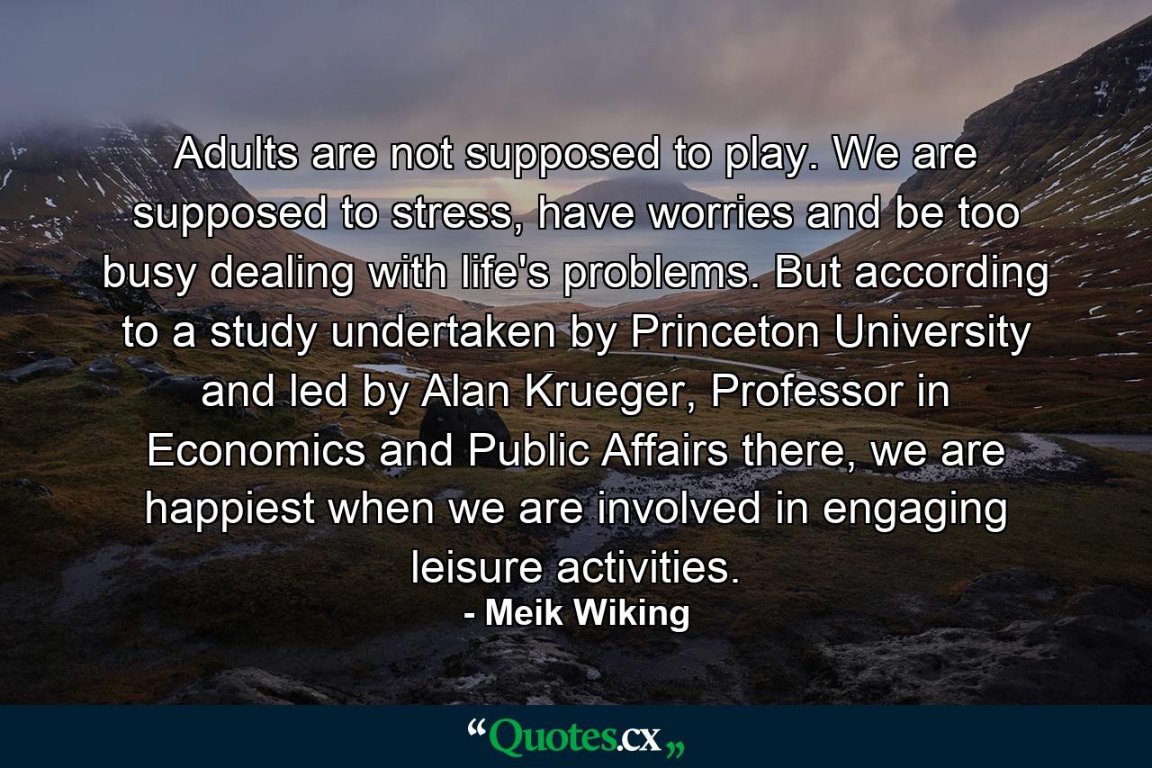 Adults are not supposed to play. We are supposed to stress, have worries and be too busy dealing with life's problems. But according to a study undertaken by Princeton University and led by Alan Krueger, Professor in Economics and Public Affairs there, we are happiest when we are involved in engaging leisure activities. - Quote by Meik Wiking