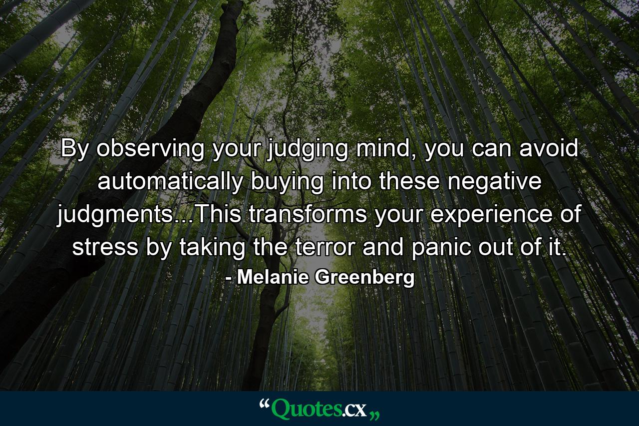 By observing your judging mind, you can avoid automatically buying into these negative judgments...This transforms your experience of stress by taking the terror and panic out of it. - Quote by Melanie Greenberg