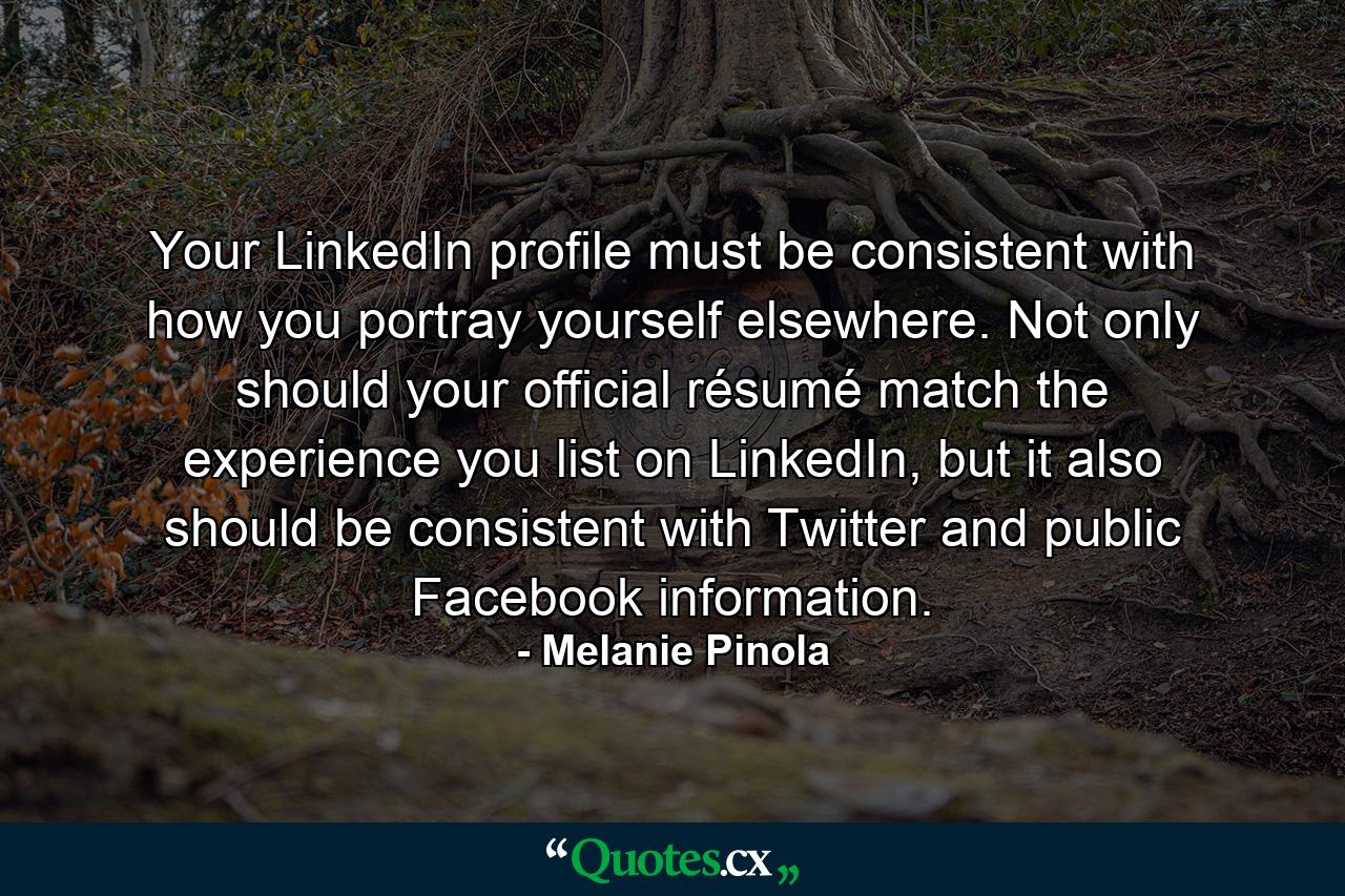 Your LinkedIn profile must be consistent with how you portray yourself elsewhere. Not only should your official résumé match the experience you list on LinkedIn, but it also should be consistent with Twitter and public Facebook information. - Quote by Melanie Pinola