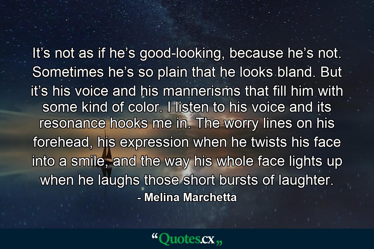 It’s not as if he’s good-looking, because he’s not. Sometimes he’s so plain that he looks bland. But it’s his voice and his mannerisms that fill him with some kind of color. I listen to his voice and its resonance hooks me in. The worry lines on his forehead, his expression when he twists his face into a smile, and the way his whole face lights up when he laughs those short bursts of laughter. - Quote by Melina Marchetta