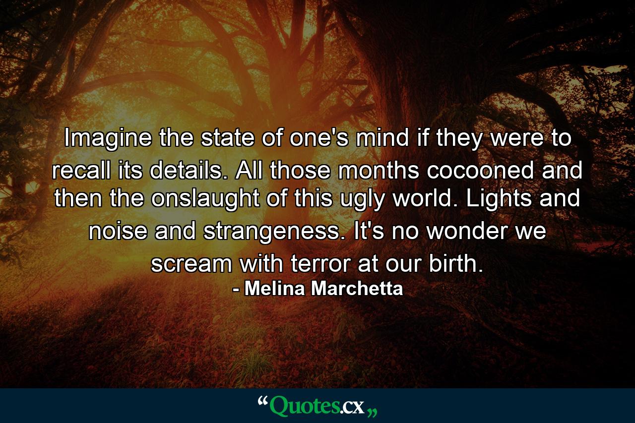 Imagine the state of one's mind if they were to recall its details. All those months cocooned and then the onslaught of this ugly world. Lights and noise and strangeness. It's no wonder we scream with terror at our birth. - Quote by Melina Marchetta