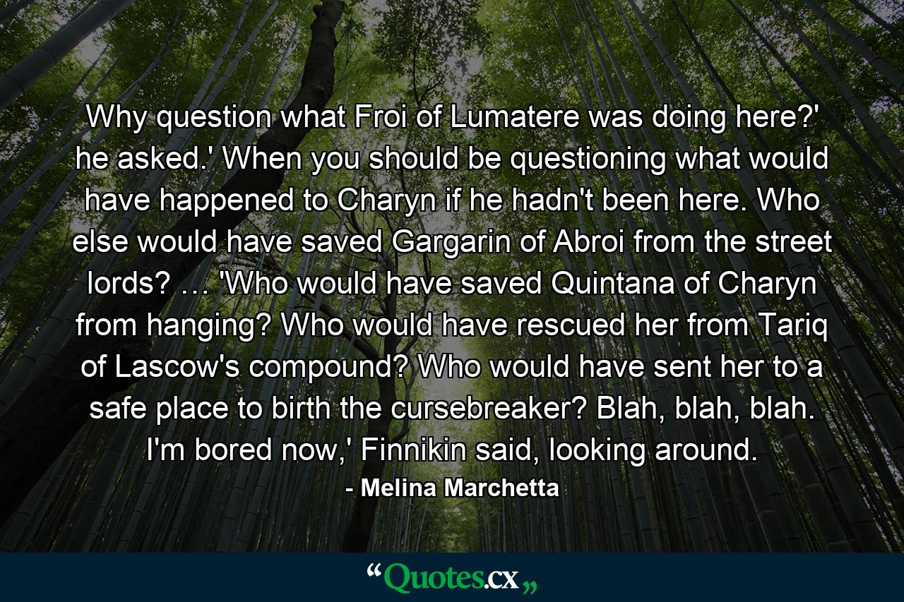 Why question what Froi of Lumatere was doing here?' he asked.' When you should be questioning what would have happened to Charyn if he hadn't been here. Who else would have saved Gargarin of Abroi from the street lords? … 'Who would have saved Quintana of Charyn from hanging? Who would have rescued her from Tariq of Lascow's compound? Who would have sent her to a safe place to birth the cursebreaker? Blah, blah, blah. I'm bored now,' Finnikin said, looking around. - Quote by Melina Marchetta